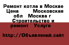 Ремонт котла в Москве › Цена ­ 10 - Московская обл., Москва г. Строительство и ремонт » Услуги   